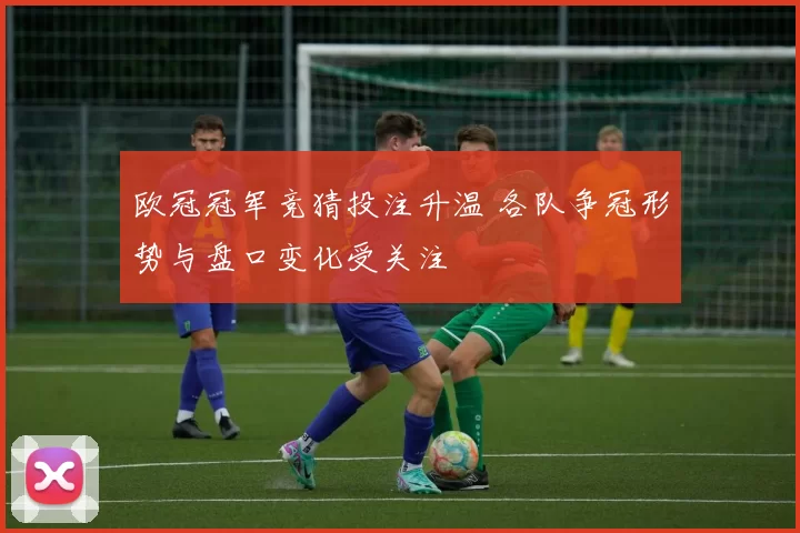 欧冠冠军竞猜投注升温 各队争冠形势与盘口变化受关注