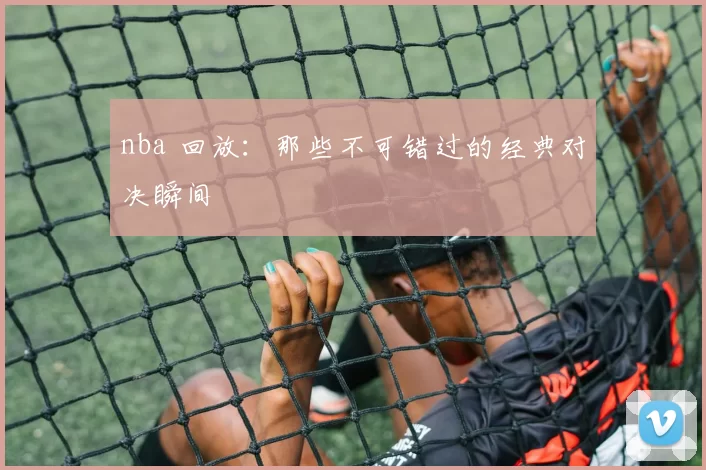 nba 回放:那些不可错过的经典对决瞬间