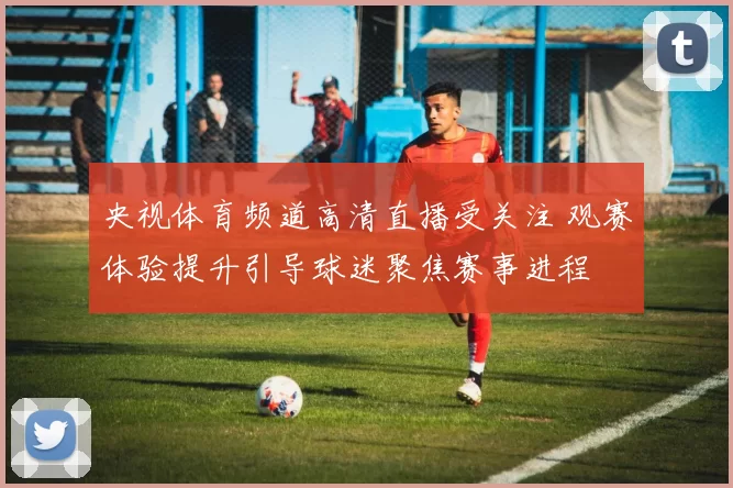 央视体育频道高清直播受关注 观赛体验提升引导球迷聚焦赛事进程