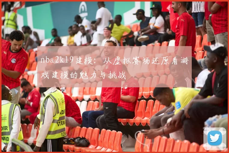 nba2k19建模:从虚拟赛场还原看游戏建模的魅力与挑战