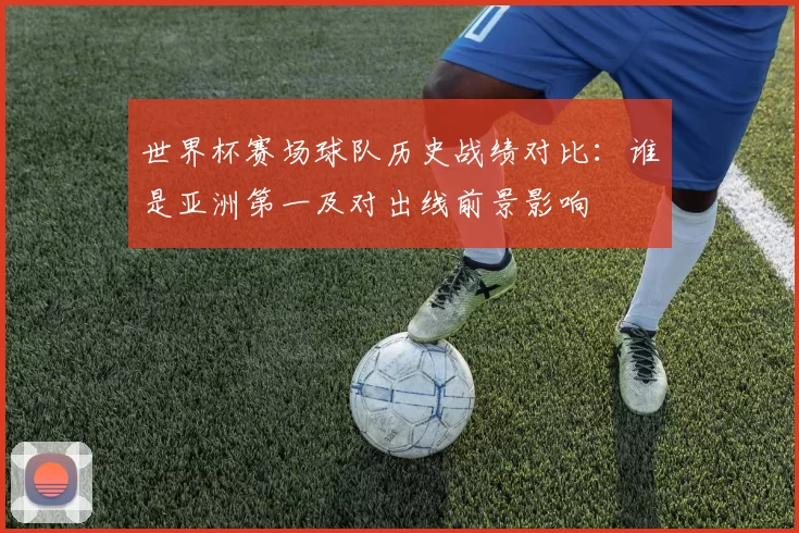 世界杯赛场球队历史战绩对比:谁是亚洲第一及对出线前景影响