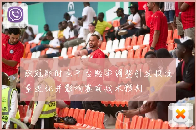 欧冠即时竞平台赔率调整引发投注量变化并影响赛前战术预判