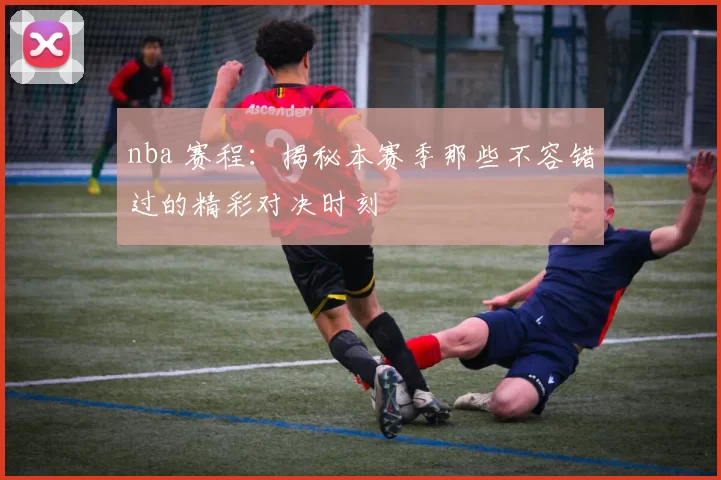 nba 赛程：揭秘本赛季那些不容错过的精彩对决时刻