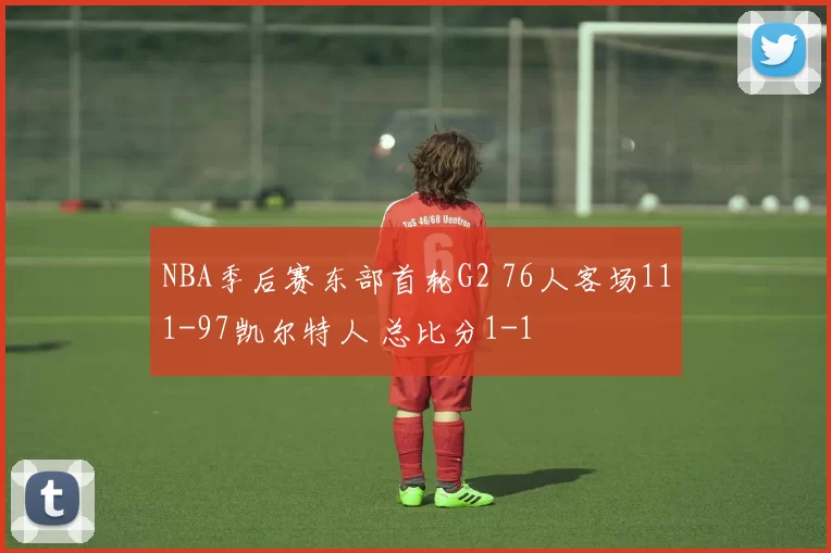 NBA季后赛东部首轮G2 76人客场111-97凯尔特人 总比分1-1