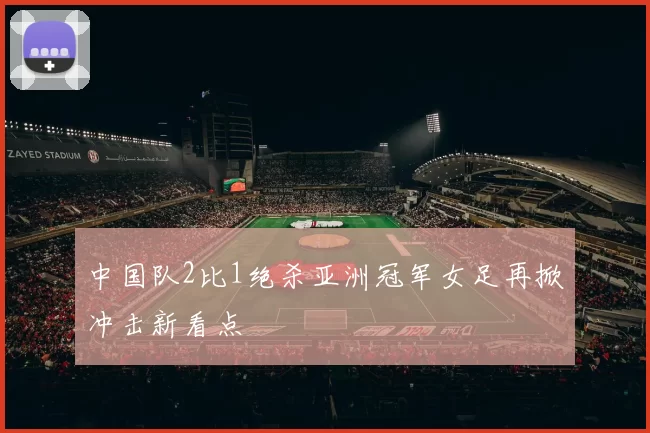 中国队2比1绝杀亚洲冠军女足再掀冲击新看点
