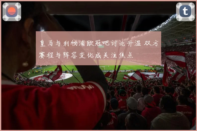皇马与利物浦欧冠吧讨论升温 双方赛程与阵容变化成关注焦点