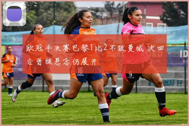欧冠半决赛巴黎1比2不敌曼城 次回合晋级悬念仍展开