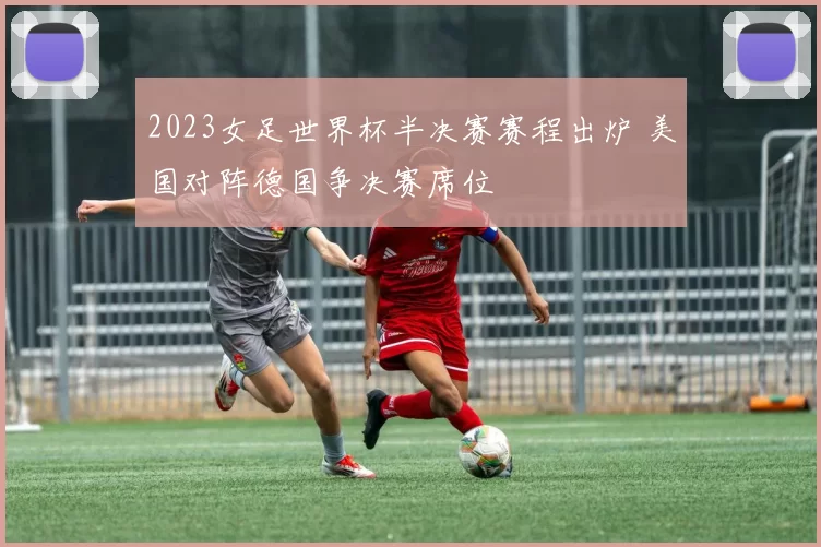 2023女足世界杯半决赛赛程出炉 美国对阵德国争决赛席位