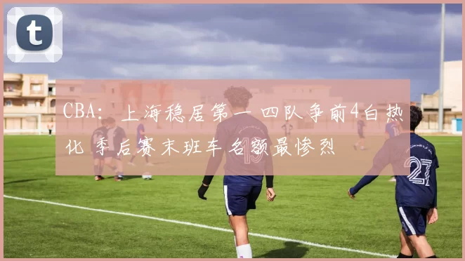 CBA：上海稳居第一 四队争前4白热化 季后赛末班车名额最惨烈