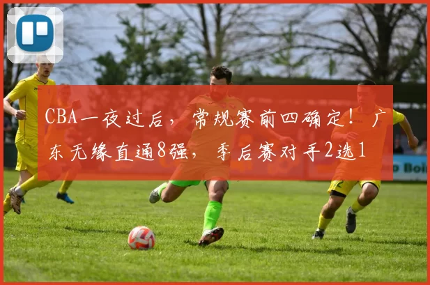 CBA一夜过后，常规赛前四确定！广东无缘直通8强，季后赛对手2选1
