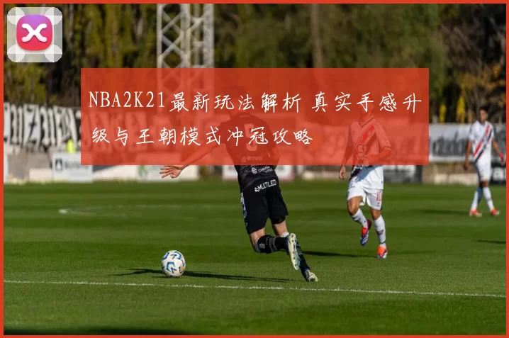 NBA2K21最新玩法解析 真实手感升级与王朝模式冲冠攻略