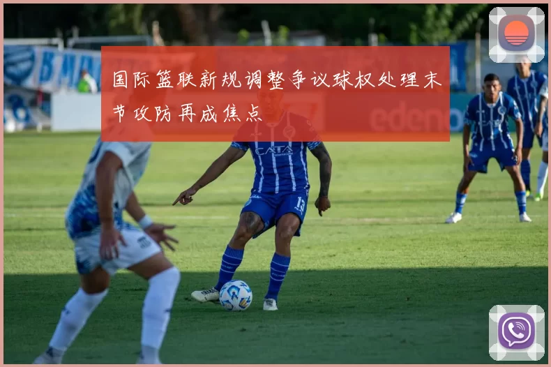 国际篮联新规调整争议球权处理末节攻防再成焦点