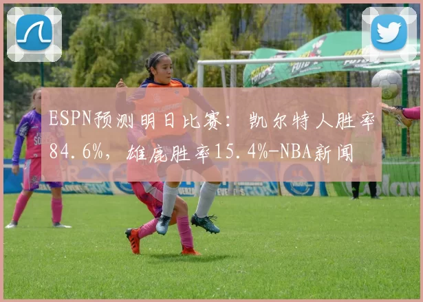 ESPN预测明日比赛：凯尔特人胜率84.6%，雄鹿胜率15.4%-NBA新闻
