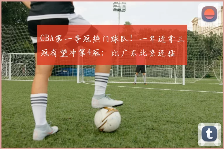 CBA第一争冠热门球队！一年连拿三冠有望冲第4冠：比广东北京还猛