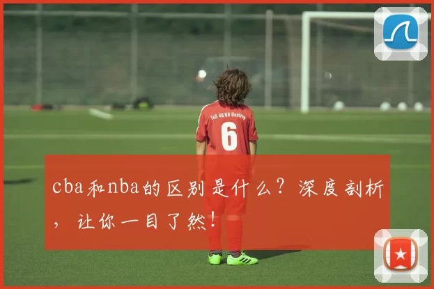 cba和nba的区别是什么?深度剖析,让你一目了然!