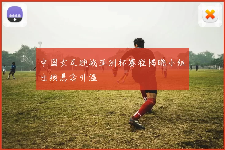 中国女足迎战亚洲杯赛程揭晓小组出线悬念升温