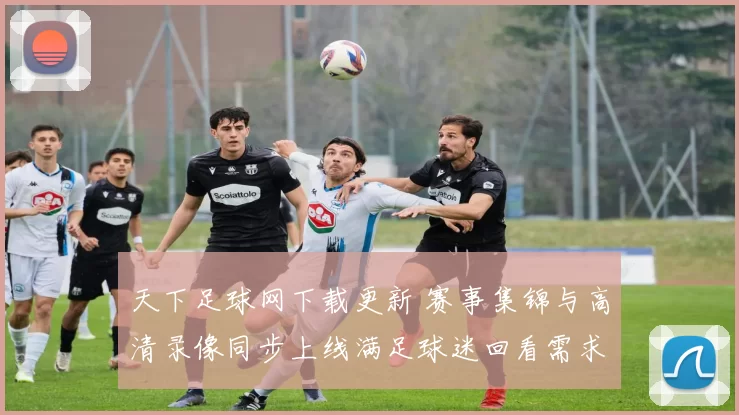 天下足球网下载更新 赛事集锦与高清录像同步上线满足球迷回看需求