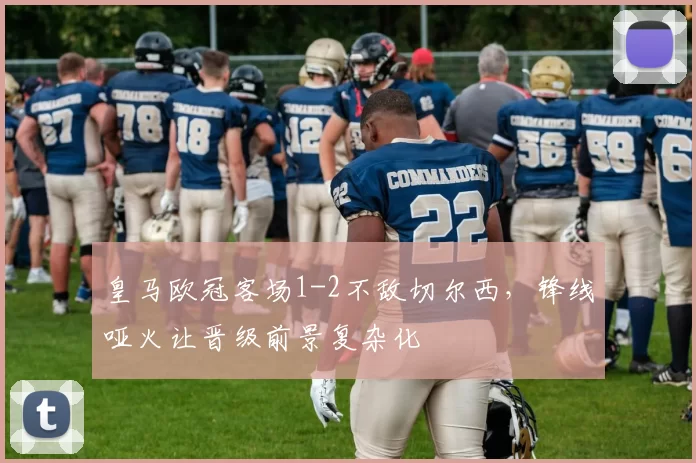 皇马欧冠客场1-2不敌切尔西,锋线哑火让晋级前景复杂化