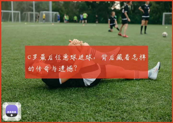 c罗最后任意球进球，背后藏着怎样的传奇与遗憾？