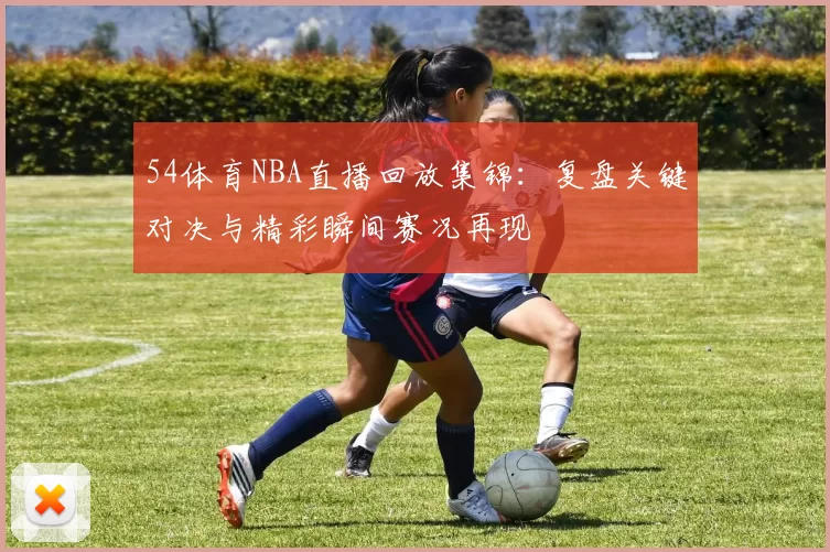 54体育NBA直播回放集锦：复盘关键对决与精彩瞬间赛况再现