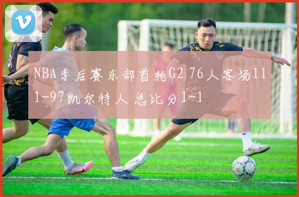 NBA季后赛东部首轮G2 76人客场111-97凯尔特人 总比分1-1