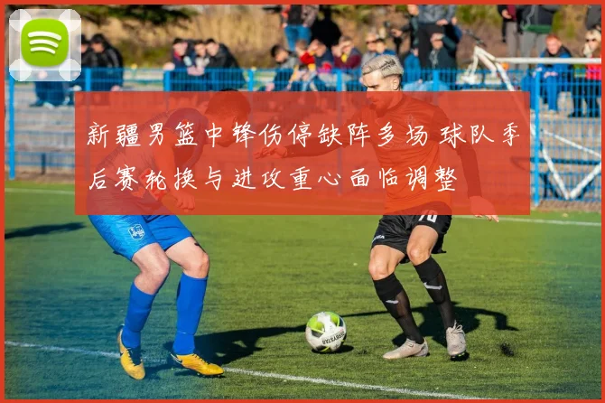 新疆男篮中锋伤停缺阵多场 球队季后赛轮换与进攻重心面临调整