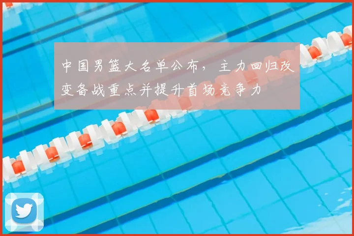 中国男篮大名单公布,主力回归改变备战重点并提升首场竞争力