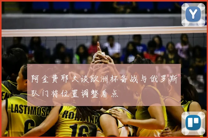 阿金费耶夫谈欧洲杯备战与俄罗斯队门将位置调整看点