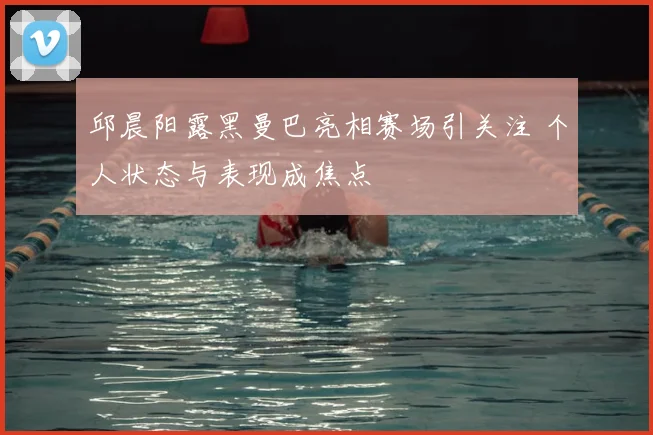 邱晨阳露黑曼巴亮相赛场引关注 个人状态与表现成焦点