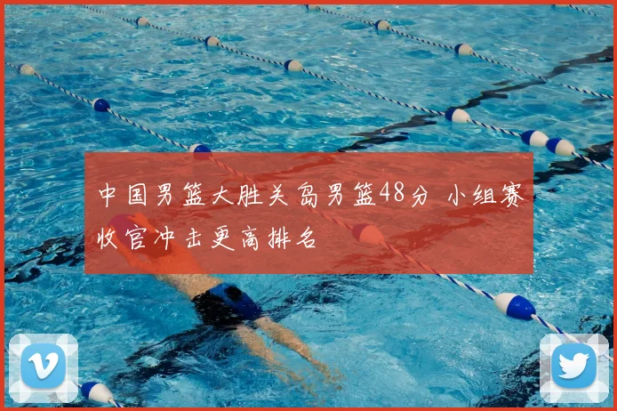 中国男篮大胜关岛男篮48分 小组赛收官冲击更高排名