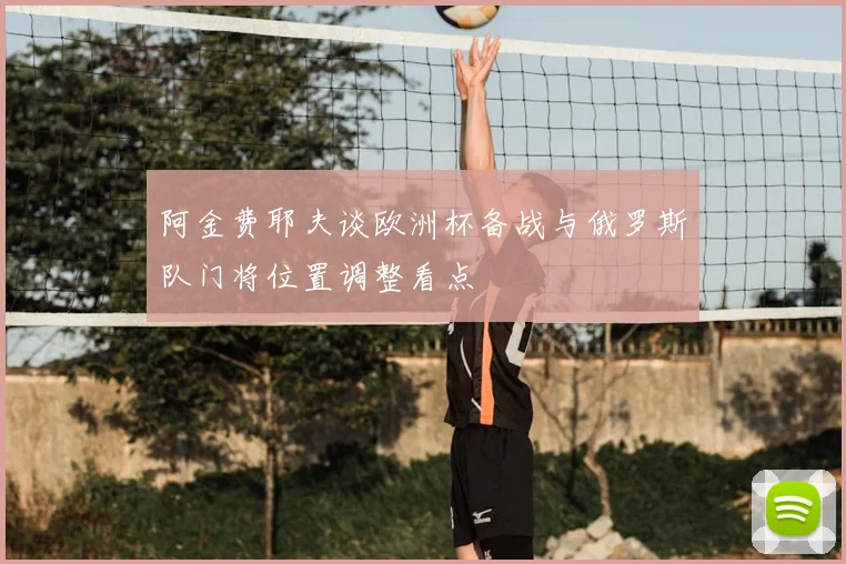阿金费耶夫谈欧洲杯备战与俄罗斯队门将位置调整看点