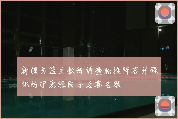 新疆男篮主教练调整轮换阵容并强化防守意稳固季后赛名额