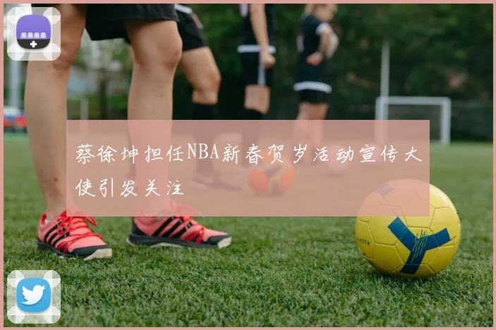 蔡徐坤担任NBA新春贺岁活动宣传大使引发关注