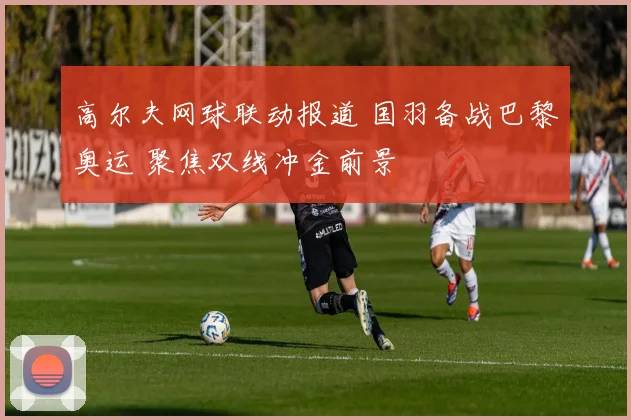 高尔夫网球联动报道 国羽备战巴黎奥运 聚焦双线冲金前景