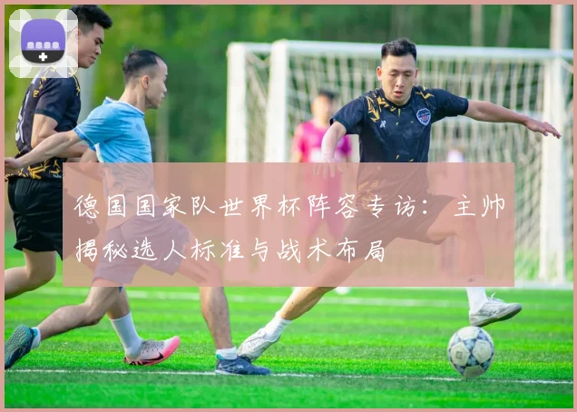德国国家队世界杯阵容专访:主帅揭秘选人标准与战术布局