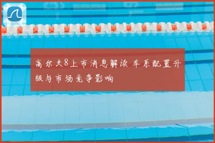 高尔夫8上市消息解读 车系配置升级与市场竞争影响
