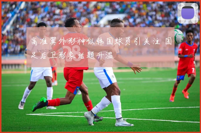 高准翼外形神似韩国球员引关注 国足后卫形象话题升温