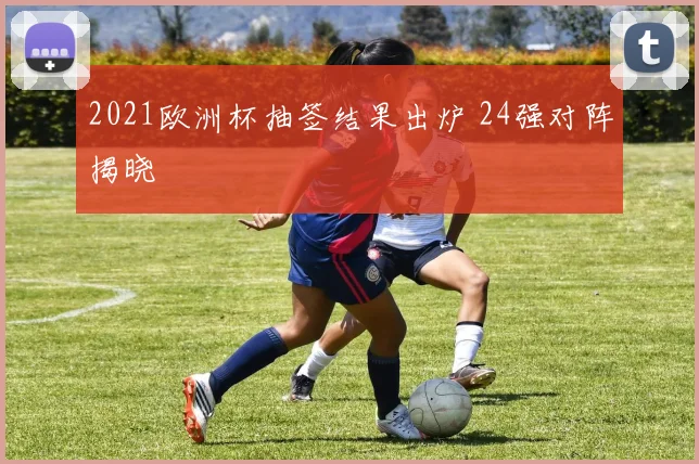 2021欧洲杯抽签结果出炉 24强对阵揭晓