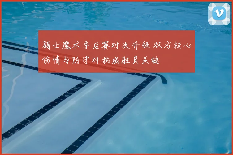 骑士魔术季后赛对决升级 双方核心伤情与防守对抗成胜负关键