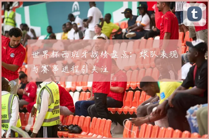 世界杯西班牙战绩盘点:球队表现与赛事进程引关注