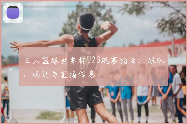 三人篮球世界杯U23观赛指南:球队、规则与直播信息