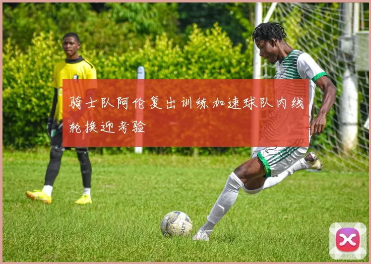 骑士队阿伦复出训练加速球队内线轮换迎考验