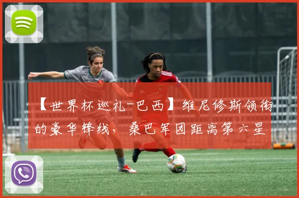 【世界杯巡礼-巴西】维尼修斯领衔的豪华锋线,桑巴军团距离第六星还有多远?
