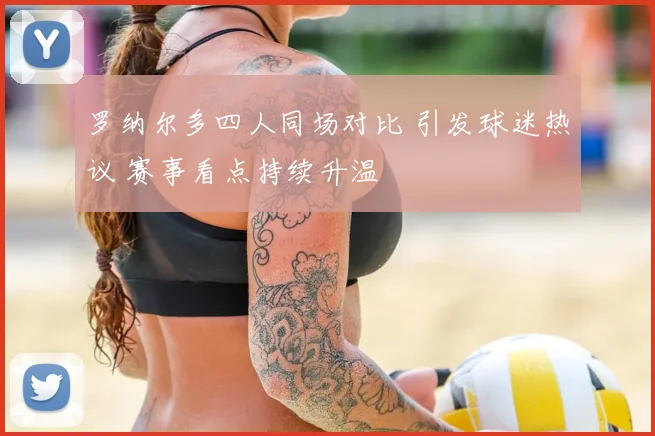 罗纳尔多四人同场对比 引发球迷热议 赛事看点持续升温